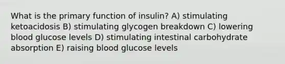 What is the primary function of insulin? A) stimulating ketoacidosis B) stimulating glycogen breakdown C) lowering blood glucose levels D) stimulating intestinal carbohydrate absorption E) raising blood glucose levels