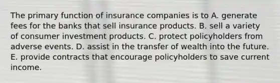 The primary function of insurance companies is to A. generate fees for the banks that sell insurance products. B. sell a variety of consumer investment products. C. protect policyholders from adverse events. D. assist in the transfer of wealth into the future. E. provide contracts that encourage policyholders to save current income.