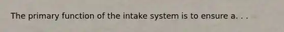 The primary function of the intake system is to ensure a. . .