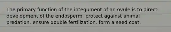 The primary function of the integument of an ovule is to direct development of the endosperm. protect against animal predation. ensure double fertilization. form a seed coat.