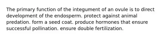 The primary function of the integument of an ovule is to direct development of the endosperm. protect against animal predation. form a seed coat. produce hormones that ensure successful pollination. ensure double fertilization.