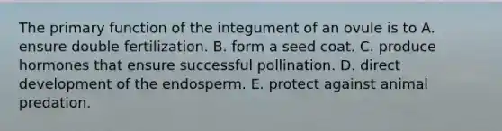 The primary function of the integument of an ovule is to A. ensure double fertilization. B. form a seed coat. C. produce hormones that ensure successful pollination. D. direct development of the endosperm. E. protect against animal predation.