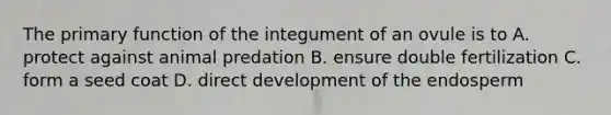 The primary function of the integument of an ovule is to A. protect against animal predation B. ensure double fertilization C. form a seed coat D. direct development of the endosperm