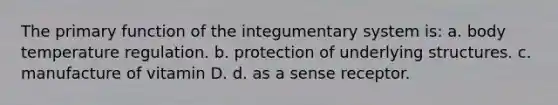 The primary function of the integumentary system is: a. body temperature regulation. b. protection of underlying structures. c. manufacture of vitamin D. d. as a sense receptor.