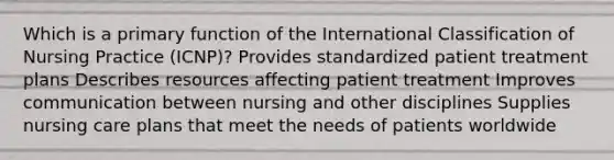 Which is a primary function of the International Classification of Nursing Practice (ICNP)? Provides standardized patient treatment plans Describes resources affecting patient treatment Improves communication between nursing and other disciplines Supplies nursing care plans that meet the needs of patients worldwide