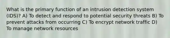 What is the primary function of an intrusion detection system (IDS)? A) To detect and respond to potential security threats B) To prevent attacks from occurring C) To encrypt network traffic D) To manage network resources