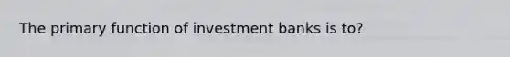 The primary function of investment banks is to?