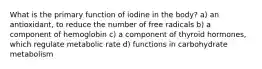 What is the primary function of iodine in the body? a) an antioxidant, to reduce the number of free radicals b) a component of hemoglobin c) a component of thyroid hormones, which regulate metabolic rate d) functions in carbohydrate metabolism