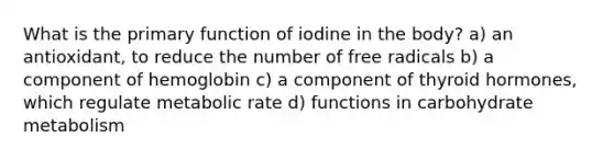 What is the primary function of iodine in the body? a) an antioxidant, to reduce the number of free radicals b) a component of hemoglobin c) a component of thyroid hormones, which regulate metabolic rate d) functions in carbohydrate metabolism