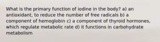 What is the primary function of iodine in the body? a) an antioxidant, to reduce the number of free radicals b) a component of hemoglobin c) a component of thyroid hormones, which regulate metabolic rate d) it functions in carbohydrate metabolism