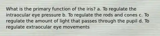 What is the primary function of the iris? a. To regulate the intraocular eye pressure b. To regulate the rods and cones c. To regulate the amount of light that passes through the pupil d. To regulate extraocular eye movements