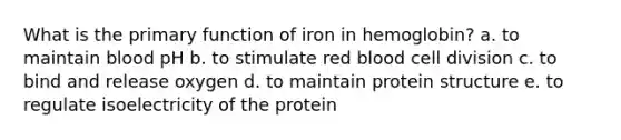 What is the primary function of iron in hemoglobin? a. to maintain blood pH b. to stimulate red blood cell division c. to bind and release oxygen d. to maintain protein structure e. to regulate isoelectricity of the protein