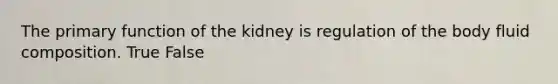 The primary function of the kidney is regulation of the body fluid composition. True False