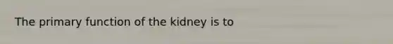 The primary function of the kidney is to