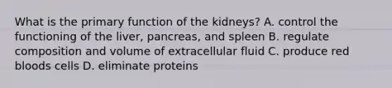 What is the primary function of the kidneys? A. control the functioning of the liver, pancreas, and spleen B. regulate composition and volume of extracellular fluid C. produce red bloods cells D. eliminate proteins