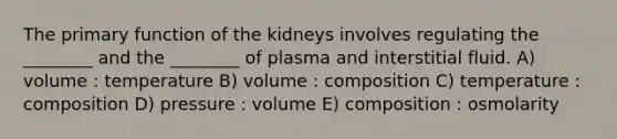 The primary function of the kidneys involves regulating the ________ and the ________ of plasma and interstitial fluid. A) volume : temperature B) volume : composition C) temperature : composition D) pressure : volume E) composition : osmolarity