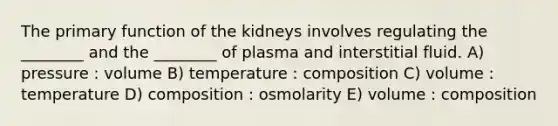 The primary function of the kidneys involves regulating the ________ and the ________ of plasma and interstitial fluid. A) pressure : volume B) temperature : composition C) volume : temperature D) composition : osmolarity E) volume : composition