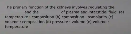 The primary function of the kidneys involves regulating the __________ and the ___________ of plasma and interstitial fluid. (a) temperature : composition (b) composition : osmolarity (c) volume : composition (d) pressure : volume (e) volume : temperature