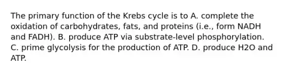 The primary function of the Krebs cycle is to A. complete the oxidation of carbohydrates, fats, and proteins (i.e., form NADH and FADH). B. produce ATP via substrate-level phosphorylation. C. prime glycolysis for the production of ATP. D. produce H2O and ATP.