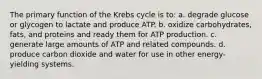 The primary function of the Krebs cycle is to: a. degrade glucose or glycogen to lactate and produce ATP. b. oxidize carbohydrates, fats, and proteins and ready them for ATP production. c. generate large amounts of ATP and related compounds. d. produce carbon dioxide and water for use in other energy-yielding systems.