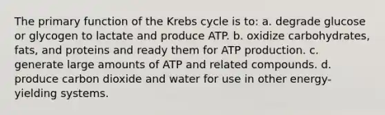 The primary function of the Krebs cycle is to: a. degrade glucose or glycogen to lactate and produce ATP. b. oxidize carbohydrates, fats, and proteins and ready them for ATP production. c. generate large amounts of ATP and related compounds. d. produce carbon dioxide and water for use in other energy-yielding systems.