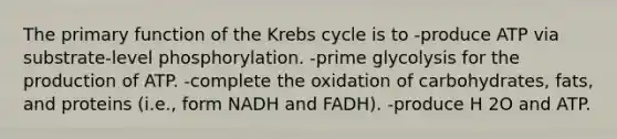 The primary function of the Krebs cycle is to -produce ATP via substrate-level phosphorylation. -prime glycolysis for the production of ATP. -complete the oxidation of carbohydrates, fats, and proteins (i.e., form NADH and FADH). -produce H 2O and ATP.