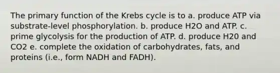 The primary function of the Krebs cycle is to a. produce ATP via substrate-level phosphorylation. b. produce H2O and ATP. c. prime glycolysis for the production of ATP. d. produce H20 and CO2 e. complete the oxidation of carbohydrates, fats, and proteins (i.e., form NADH and FADH).