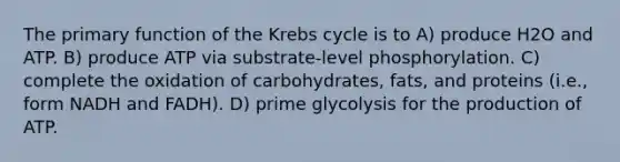 The primary function of the Krebs cycle is to A) produce H2O and ATP. B) produce ATP via substrate-level phosphorylation. C) complete the oxidation of carbohydrates, fats, and proteins (i.e., form NADH and FADH). D) prime glycolysis for the production of ATP.