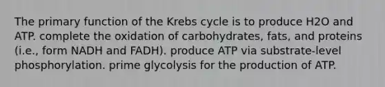 The primary function of the Krebs cycle is to produce H2O and ATP. complete the oxidation of carbohydrates, fats, and proteins (i.e., form NADH and FADH). produce ATP via substrate-level phosphorylation. prime glycolysis for the production of ATP.