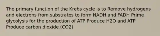 The primary function of the Krebs cycle is to Remove hydrogens and electrons from substrates to form NADH and FADH Prime glycolysis for the production of ATP Produce H2O and ATP Produce carbon dioxide (CO2)