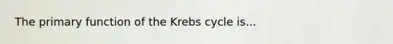 The primary function of the Krebs cycle is...