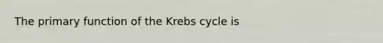 The primary function of the Krebs cycle is