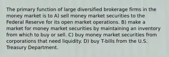 The primary function of large diversified brokerage firms in the money market is to A) sell money market securities to the Federal Reserve for its open market operations. B) make a market for money market securities by maintaining an inventory from which to buy or sell. C) buy money market securities from corporations that need liquidity. D) buy T-bills from the U.S. Treasury Department.