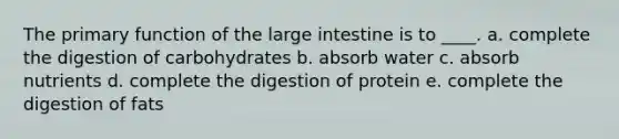 The primary function of the large intestine is to ____. a. complete the digestion of carbohydrates b. absorb water c. absorb nutrients d. complete the digestion of protein e. complete the digestion of fats