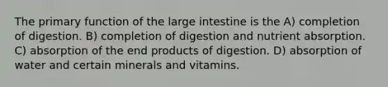 The primary function of the large intestine is the A) completion of digestion. B) completion of digestion and nutrient absorption. C) absorption of the end products of digestion. D) absorption of water and certain minerals and vitamins.