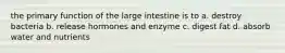 the primary function of the large intestine is to a. destroy bacteria b. release hormones and enzyme c. digest fat d. absorb water and nutrients