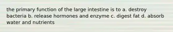 the primary function of the large intestine is to a. destroy bacteria b. release hormones and enzyme c. digest fat d. absorb water and nutrients