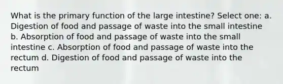 What is the primary function of the large intestine? Select one: a. Digestion of food and passage of waste into the small intestine b. Absorption of food and passage of waste into the small intestine c. Absorption of food and passage of waste into the rectum d. Digestion of food and passage of waste into the rectum