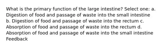 What is the primary function of the large intestine? Select one: a. Digestion of food and passage of waste into the small intestine b. Digestion of food and passage of waste into the rectum c. Absorption of food and passage of waste into the rectum d. Absorption of food and passage of waste into the small intestine Feedback