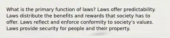 What is the primary function of laws? Laws offer predictability. Laws distribute the benefits and rewards that society has to offer. Laws reflect and enforce conformity to society's values. Laws provide security for people and their property.