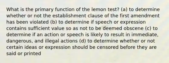 What is the primary function of the lemon test? (a) to determine whether or not the establishment clause of the first amendment has been violated (b) to determine if speech or expression contains sufficient value so as not to be deemed obscene (c) to determine if an action or speech is likely to result in immediate, dangerous, and illegal actions (d) to determine whether or not certain ideas or expression should be censored before they are said or printed