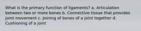 What is the primary function of ligaments? a. Articulation between two or more bones b. Connective tissue that provides joint movement c. Joining of bones of a joint together d. Cushioning of a joint