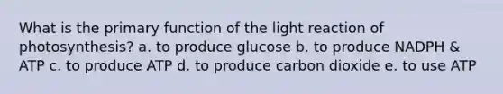 What is the primary function of the light reaction of photosynthesis? a. to produce glucose b. to produce NADPH & ATP c. to produce ATP d. to produce carbon dioxide e. to use ATP