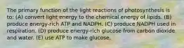 The primary function of the light reactions of photosynthesis is to: (A) convert light energy to the chemical energy of lipids. (B) produce energy-rich ATP and NADPH. (C) produce NADPH used in respiration. (D) produce energy-rich glucose from carbon dioxide and water. (E) use ATP to make glucose.