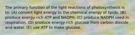 The primary function of the light reactions of photosynthesis is to: (A) convert light energy to the chemical energy of lipids. (B) produce energy-rich ATP and NADPH. (C) produce NADPH used in respiration. (D) produce energy-rich glucose from carbon dioxide and water. (E) use ATP to make glucose.