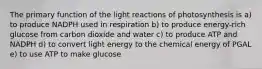 The primary function of the light reactions of photosynthesis is a) to produce NADPH used in respiration b) to produce energy-rich glucose from carbon dioxide and water c) to produce ATP and NADPH d) to convert light energy to the chemical energy of PGAL e) to use ATP to make glucose