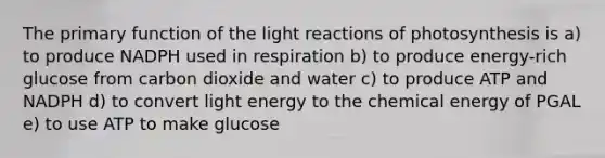 The primary function of the light reactions of photosynthesis is a) to produce NADPH used in respiration b) to produce energy-rich glucose from carbon dioxide and water c) to produce ATP and NADPH d) to convert light energy to the chemical energy of PGAL e) to use ATP to make glucose