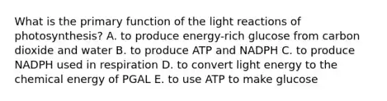 What is the primary function of the light reactions of photosynthesis? A. to produce energy-rich glucose from carbon dioxide and water B. to produce ATP and NADPH C. to produce NADPH used in respiration D. to convert light energy to the chemical energy of PGAL E. to use ATP to make glucose