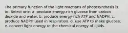 The primary function of the light reactions of photosynthesis is to: Select one: a. produce energy-rich glucose from carbon dioxide and water. b. produce energy-rich ATP and NADPH. c. produce NADPH used in respiration. d. use ATP to make glucose. e. convert light energy to the chemical energy of lipids.