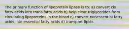 The primary function of lipoprotein lipase is to: a) convert cis fatty acids into trans fatty acids b) help clear triglycerides from circulating lipoproteins in the blood c) convert nonessential fatty acids into essential fatty acids d) transport lipids